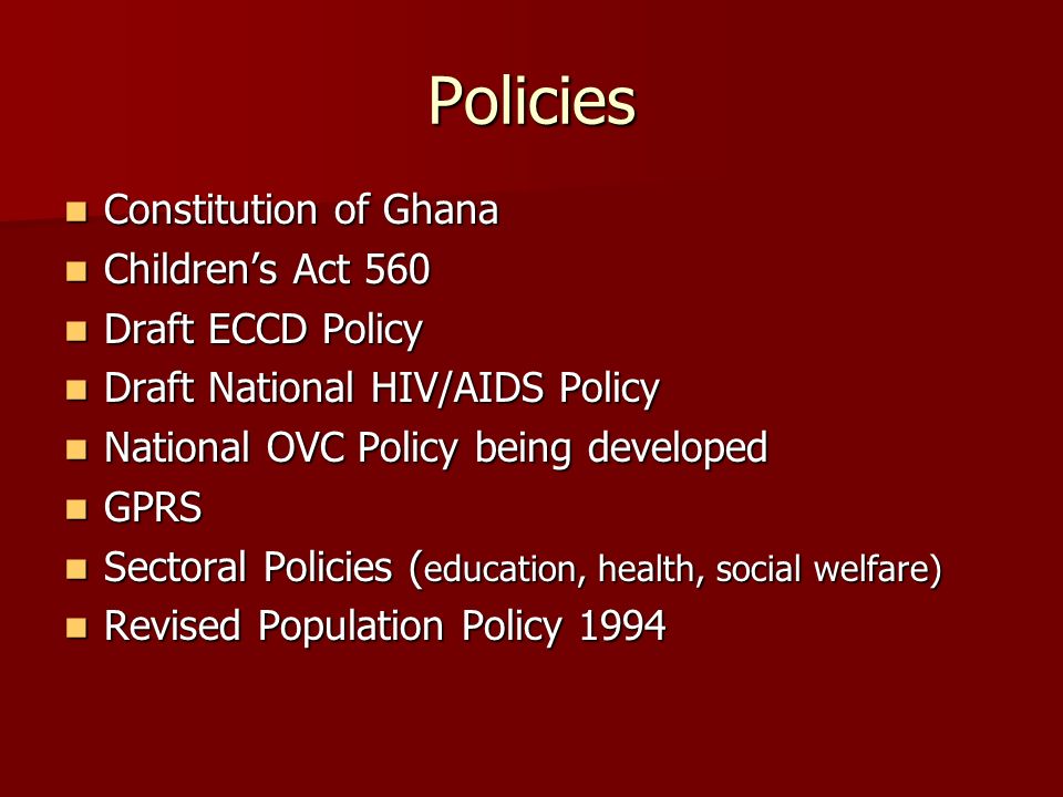 Policies Constitution of Ghana Constitution of Ghana Childrens Act 560 Childrens Act 560 Draft ECCD Policy Draft ECCD Policy Draft National HIV/AIDS Policy Draft National HIV/AIDS Policy National OVC Policy being developed National OVC Policy being developed GPRS GPRS Sectoral Policies ( education, health, social welfare) Sectoral Policies ( education, health, social welfare) Revised Population Policy 1994 Revised Population Policy 1994