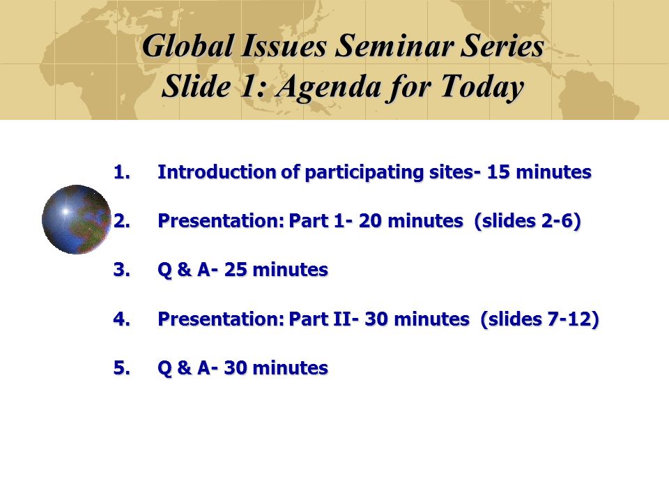 Global Issues Seminar Series Slide 1: Agenda for Today 1.Introduction of participating sites- 15 minutes 2.Presentation: Part minutes (slides 2-6) 3.Q & A- 25 minutes 4.Presentation: Part II- 30 minutes (slides 7-12) 5.Q & A- 30 minutes