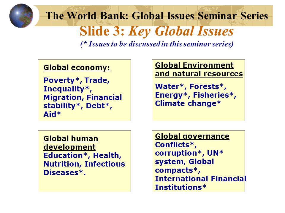 The World Bank: Global Issues Seminar Series Slide 3: Key Global Issues (* Issues to be discussed in this seminar series) Global economy: Poverty*, Trade, Inequality*, Migration, Financial stability*, Debt*, Aid* Global Environment and natural resources Water*, Forests*, Energy*, Fisheries*, Climate change* Global human development Education*, Health, Nutrition, Infectious Diseases*.