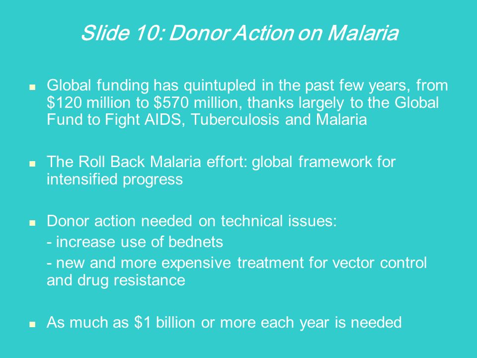 Slide 10: Donor Action on Malaria Global funding has quintupled in the past few years, from $120 million to $570 million, thanks largely to the Global Fund to Fight AIDS, Tuberculosis and Malaria The Roll Back Malaria effort: global framework for intensified progress Donor action needed on technical issues: - increase use of bednets - new and more expensive treatment for vector control and drug resistance As much as $1 billion or more each year is needed
