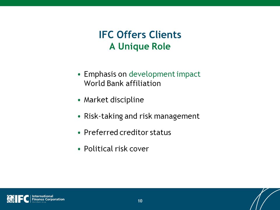 10 IFC Offers Clients A Unique Role Emphasis on development impact World Bank affiliation Market discipline Risk-taking and risk management Preferred creditor status Political risk cover