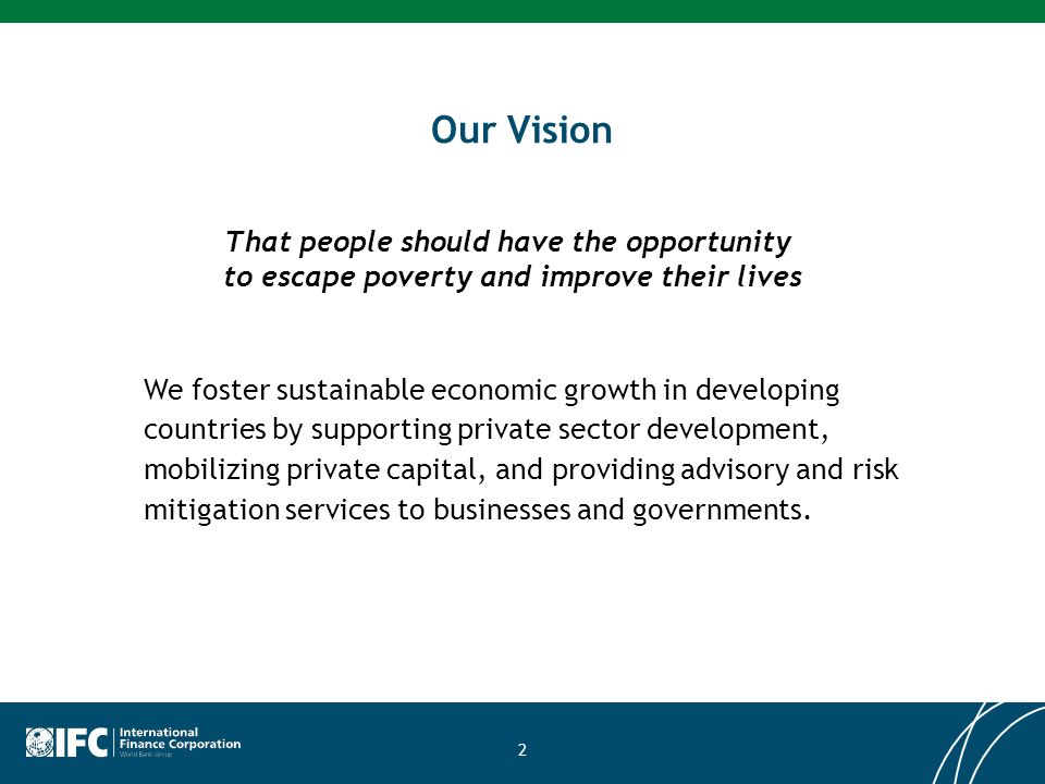 2 Our Vision That people should have the opportunity to escape poverty and improve their lives We foster sustainable economic growth in developing countries by supporting private sector development, mobilizing private capital, and providing advisory and risk mitigation services to businesses and governments.