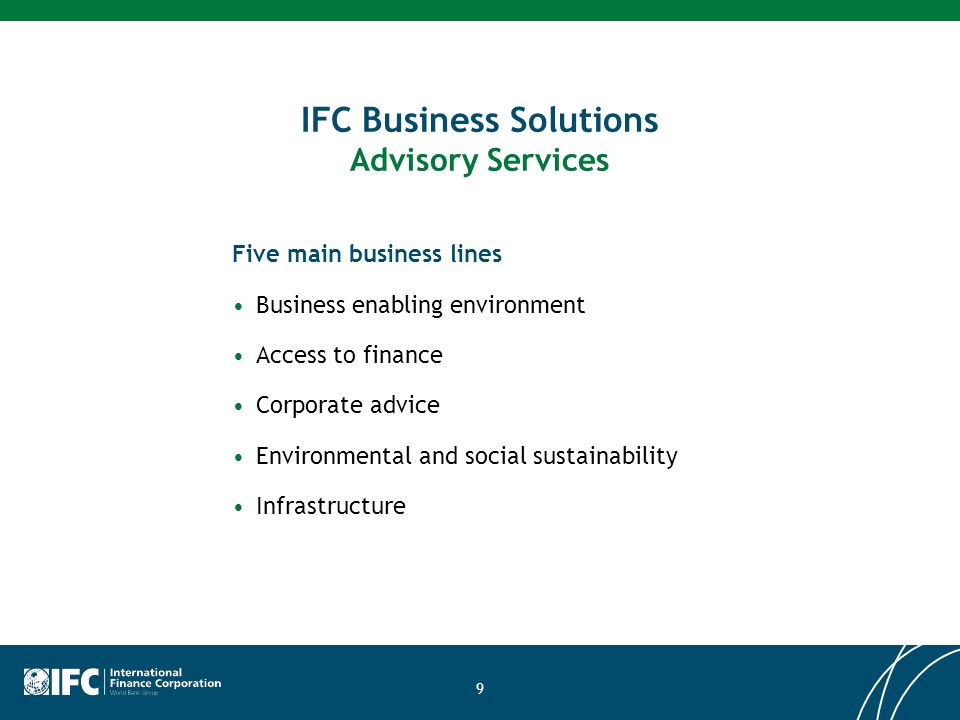 9 IFC Business Solutions Advisory Services Five main business lines Business enabling environment Access to finance Corporate advice Environmental and social sustainability Infrastructure