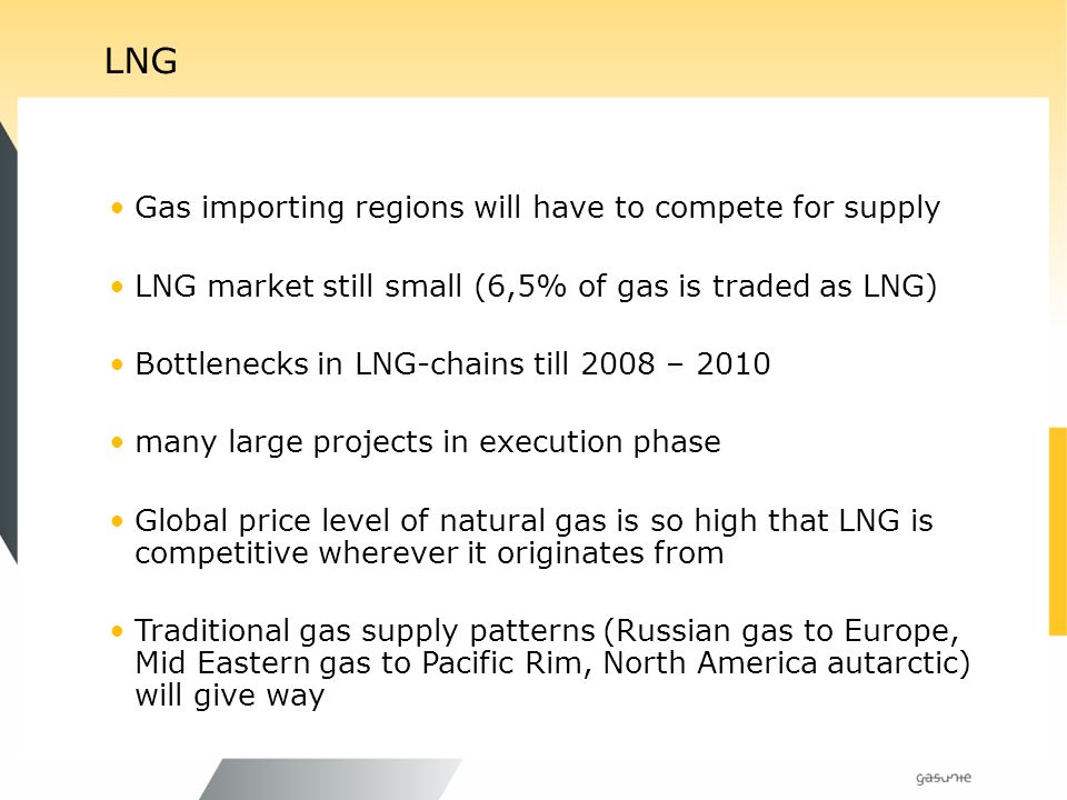 LNG Gas importing regions will have to compete for supply LNG market still small (6,5% of gas is traded as LNG) Bottlenecks in LNG-chains till 2008 – 2010 many large projects in execution phase Global price level of natural gas is so high that LNG is competitive wherever it originates from Traditional gas supply patterns (Russian gas to Europe, Mid Eastern gas to Pacific Rim, North America autarctic) will give way