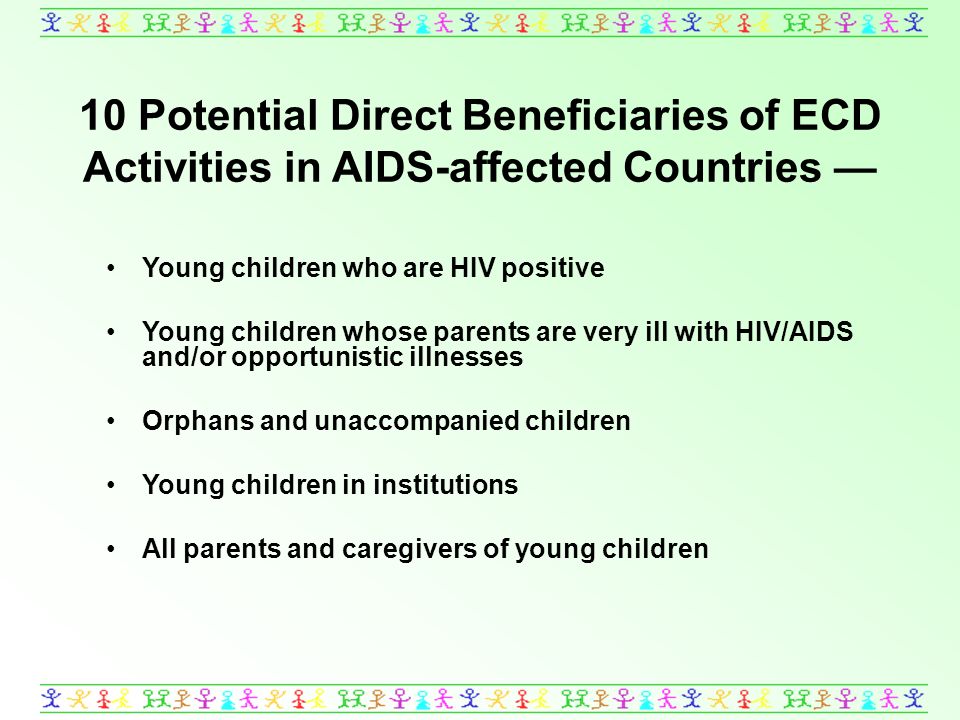 10 Potential Direct Beneficiaries of ECD Activities in AIDS-affected Countries Young children who are HIV positive Young children whose parents are very ill with HIV/AIDS and/or opportunistic illnesses Orphans and unaccompanied children Young children in institutions All parents and caregivers of young children