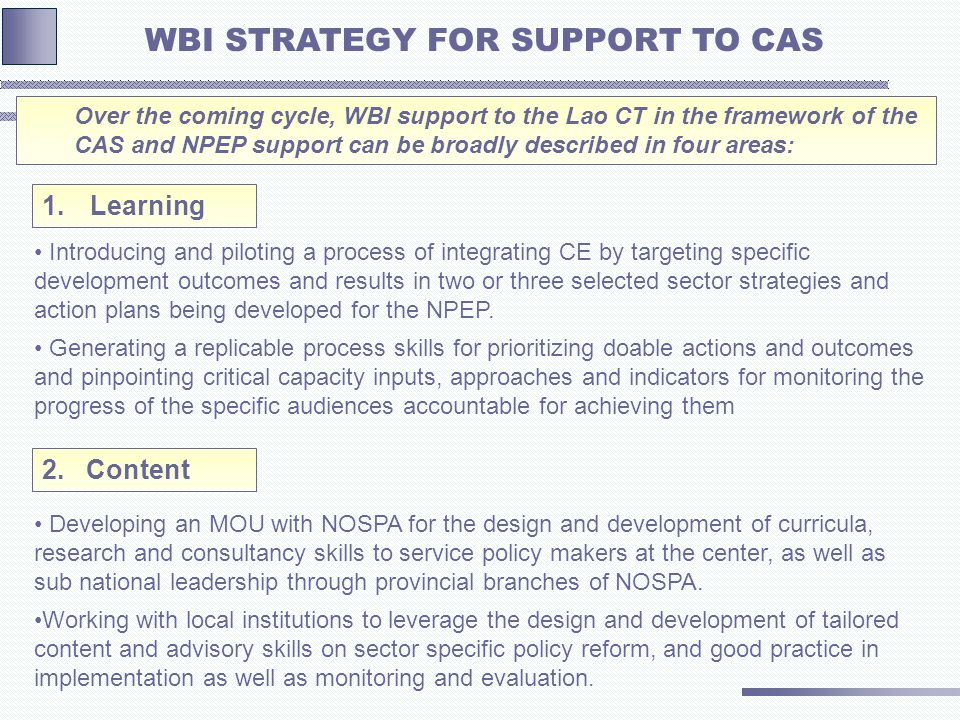 Over the coming cycle, WBI support to the Lao CT in the framework of the CAS and NPEP support can be broadly described in four areas: WBI STRATEGY FOR SUPPORT TO CAS Introducing and piloting a process of integrating CE by targeting specific development outcomes and results in two or three selected sector strategies and action plans being developed for the NPEP.