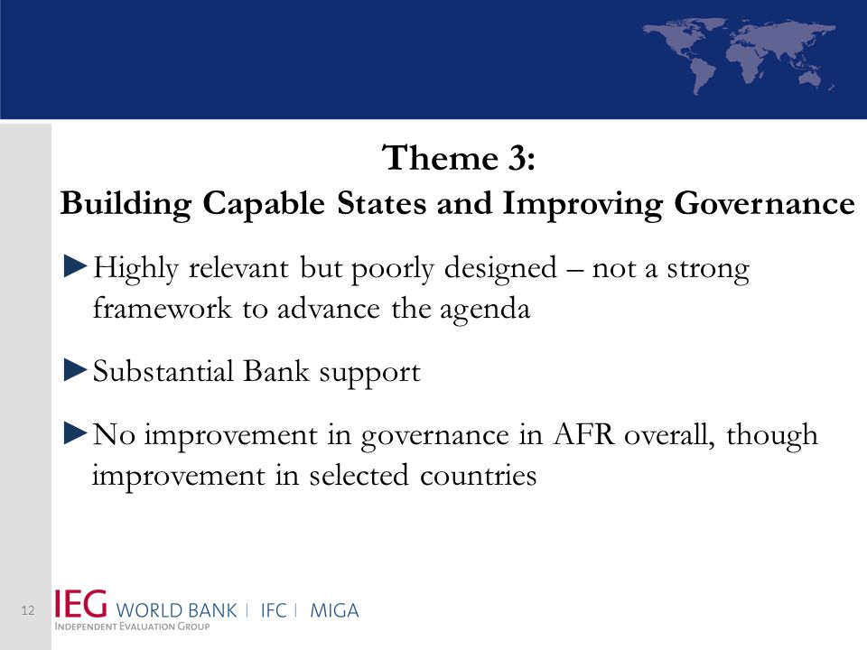 Theme 3: Building Capable States and Improving Governance Highly relevant but poorly designed – not a strong framework to advance the agenda Substantial Bank support No improvement in governance in AFR overall, though improvement in selected countries 12