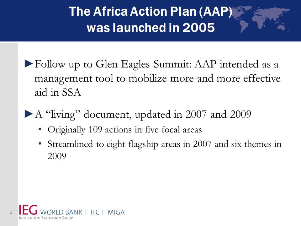 The Africa Action Plan (AAP) was launched in 2005 Follow up to Glen Eagles Summit: AAP intended as a management tool to mobilize more and more effective aid in SSA A living document, updated in 2007 and 2009 Originally 109 actions in five focal areas Streamlined to eight flagship areas in 2007 and six themes in
