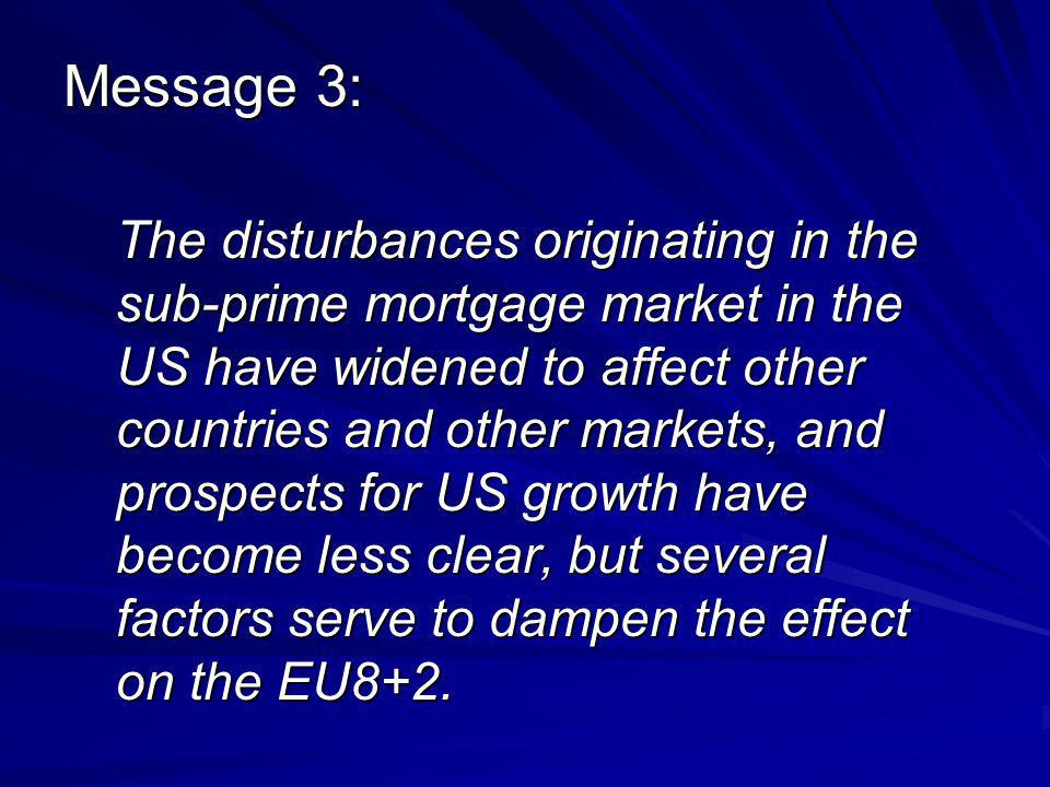 Message 3: The disturbances originating in the sub-prime mortgage market in the US have widened to affect other countries and other markets, and prospects for US growth have become less clear, but several factors serve to dampen the effect on the EU8+2.