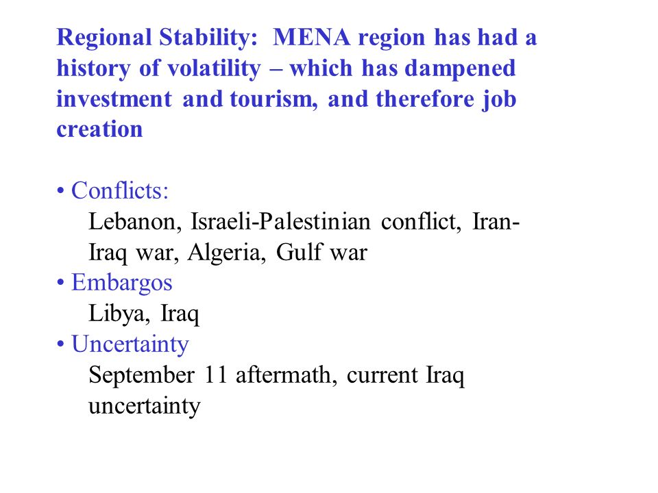 Regional Stability: MENA region has had a history of volatility – which has dampened investment and tourism, and therefore job creation Conflicts: Lebanon, Israeli-Palestinian conflict, Iran- Iraq war, Algeria, Gulf war Embargos Libya, Iraq Uncertainty September 11 aftermath, current Iraq uncertainty
