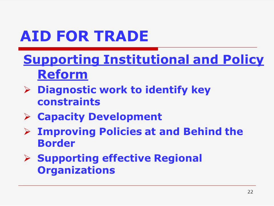 22 AID FOR TRADE Supporting Institutional and Policy Reform Diagnostic work to identify key constraints Capacity Development Improving Policies at and Behind the Border Supporting effective Regional Organizations
