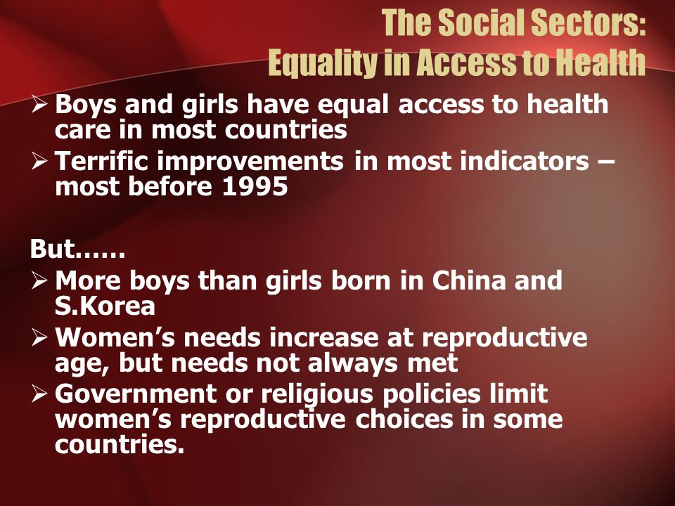 The Social Sectors: Equality in Access to Health Boys and girls have equal access to health care in most countries Terrific improvements in most indicators – most before 1995 But…… More boys than girls born in China and S.Korea Womens needs increase at reproductive age, but needs not always met Government or religious policies limit womens reproductive choices in some countries.
