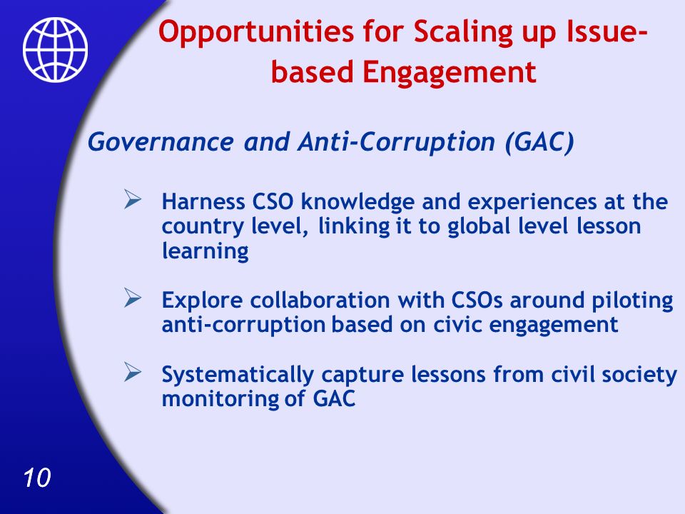10 Opportunities for Scaling up Issue- based Engagement Governance and Anti-Corruption (GAC) Harness CSO knowledge and experiences at the country level, linking it to global level lesson learning Explore collaboration with CSOs around piloting anti-corruption based on civic engagement Systematically capture lessons from civil society monitoring of GAC