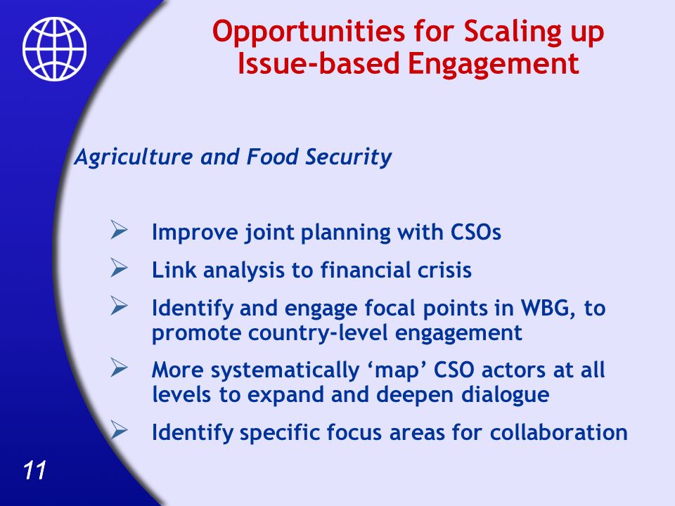 11 Opportunities for Scaling up Issue-based Engagement Agriculture and Food Security Improve joint planning with CSOs Link analysis to financial crisis Identify and engage focal points in WBG, to promote country-level engagement More systematically map CSO actors at all levels to expand and deepen dialogue Identify specific focus areas for collaboration