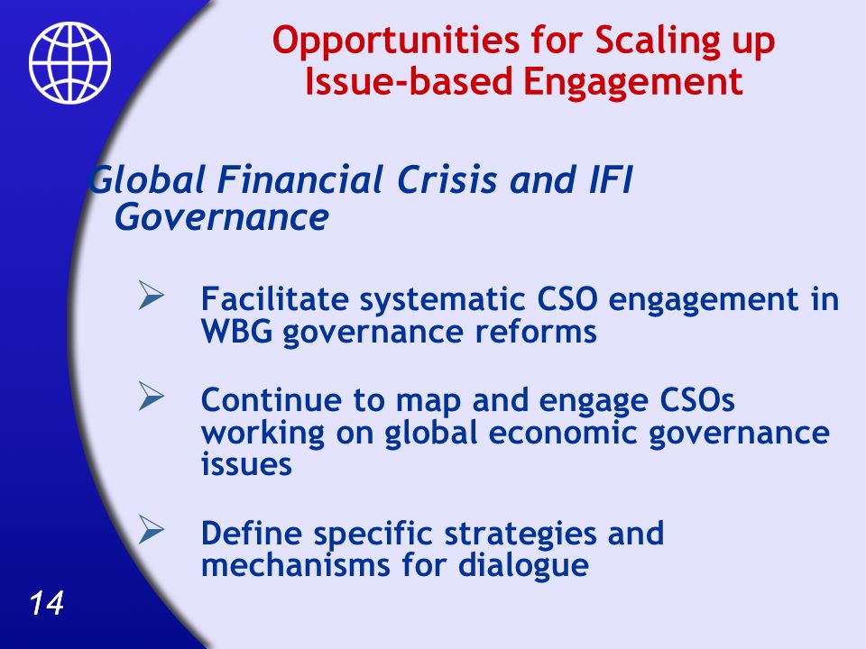 14 Opportunities for Scaling up Issue-based Engagement Global Financial Crisis and IFI Governance Facilitate systematic CSO engagement in WBG governance reforms Continue to map and engage CSOs working on global economic governance issues Define specific strategies and mechanisms for dialogue
