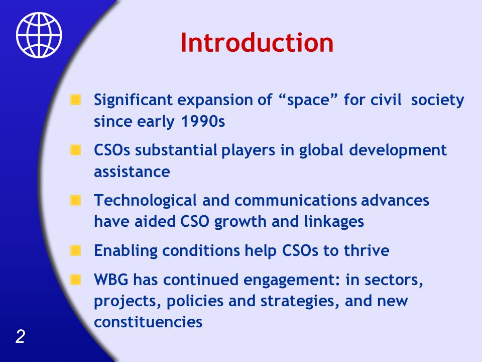 22 Introduction Significant expansion of space for civil society since early 1990s CSOs substantial players in global development assistance Technological and communications advances have aided CSO growth and linkages Enabling conditions help CSOs to thrive WBG has continued engagement: in sectors, projects, policies and strategies, and new constituencies