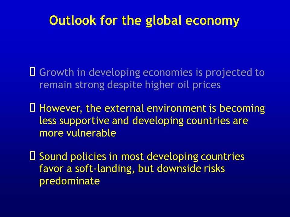 Outlook for the global economy Growth in developing economies is projected to remain strong despite higher oil prices However, the external environment is becoming less supportive and developing countries are more vulnerable Sound policies in most developing countries favor a soft-landing, but downside risks predominate