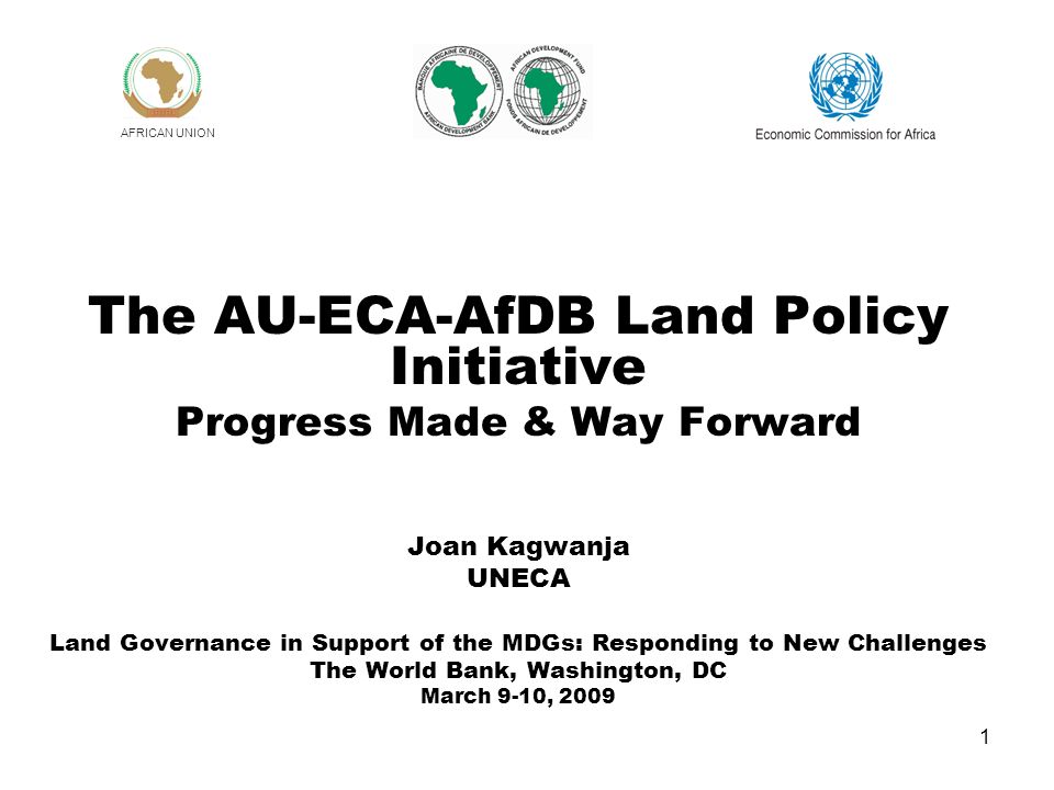 1 The AU-ECA-AfDB Land Policy Initiative Progress Made & Way Forward Joan Kagwanja UNECA Land Governance in Support of the MDGs: Responding to New Challenges The World Bank, Washington, DC March 9-10, 2009 AFRICAN UNION