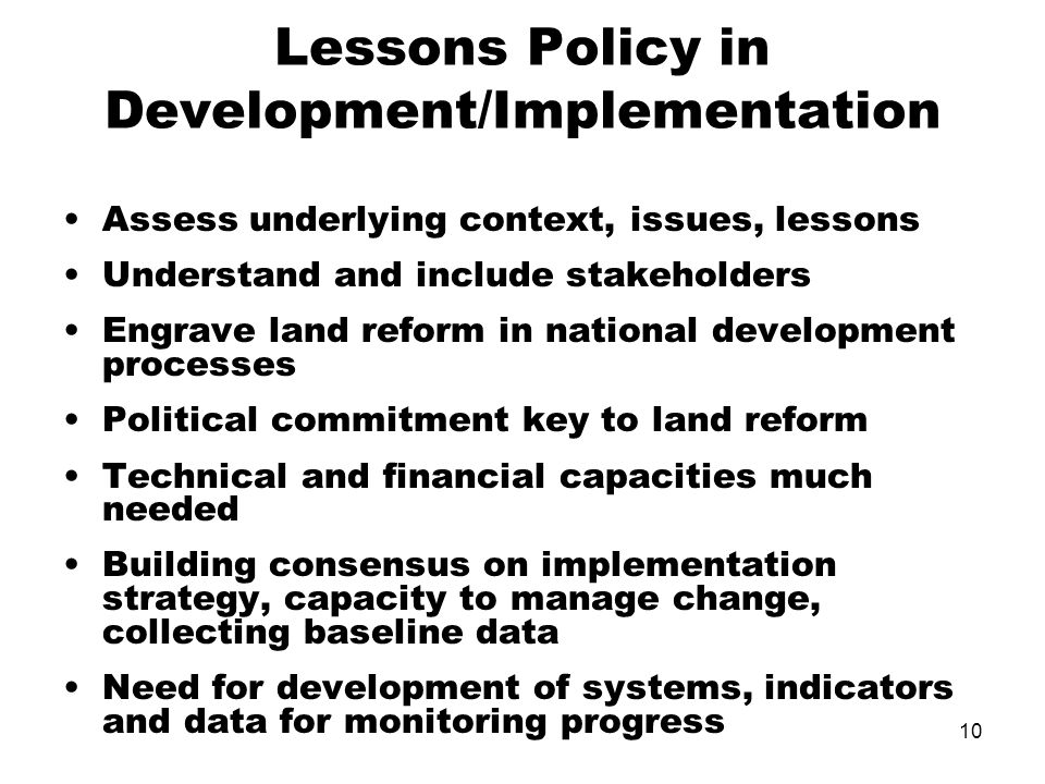 10 Lessons Policy in Development/Implementation Assess underlying context, issues, lessons Understand and include stakeholders Engrave land reform in national development processes Political commitment key to land reform Technical and financial capacities much needed Building consensus on implementation strategy, capacity to manage change, collecting baseline data Need for development of systems, indicators and data for monitoring progress