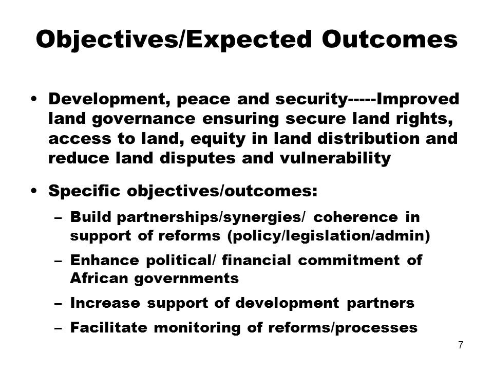 7 Objectives/Expected Outcomes Development, peace and security-----Improved land governance ensuring secure land rights, access to land, equity in land distribution and reduce land disputes and vulnerability Specific objectives/outcomes: –Build partnerships/synergies/ coherence in support of reforms (policy/legislation/admin) –Enhance political/ financial commitment of African governments –Increase support of development partners –Facilitate monitoring of reforms/processes