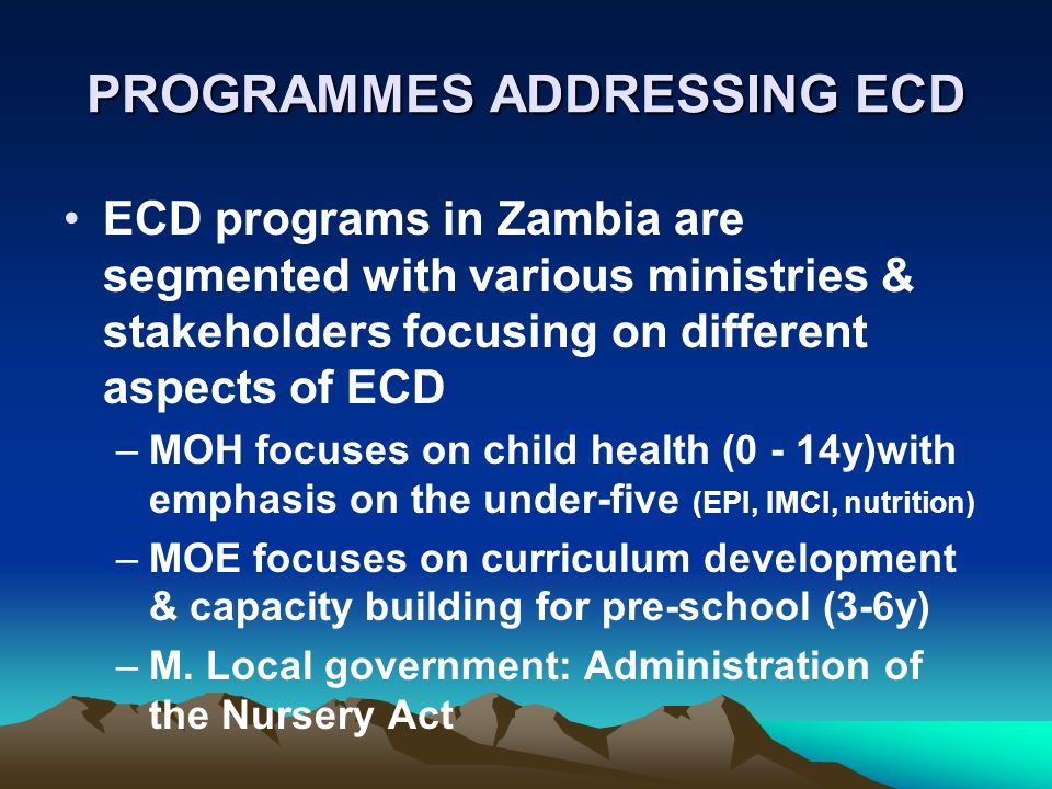 PROGRAMMES ADDRESSING ECD ECD programs in Zambia are segmented with various ministries & stakeholders focusing on different aspects of ECD –MOH focuses on child health (0 - 14y)with emphasis on the under-five (EPI, IMCI, nutrition) –MOE focuses on curriculum development & capacity building for pre-school (3-6y) –M.