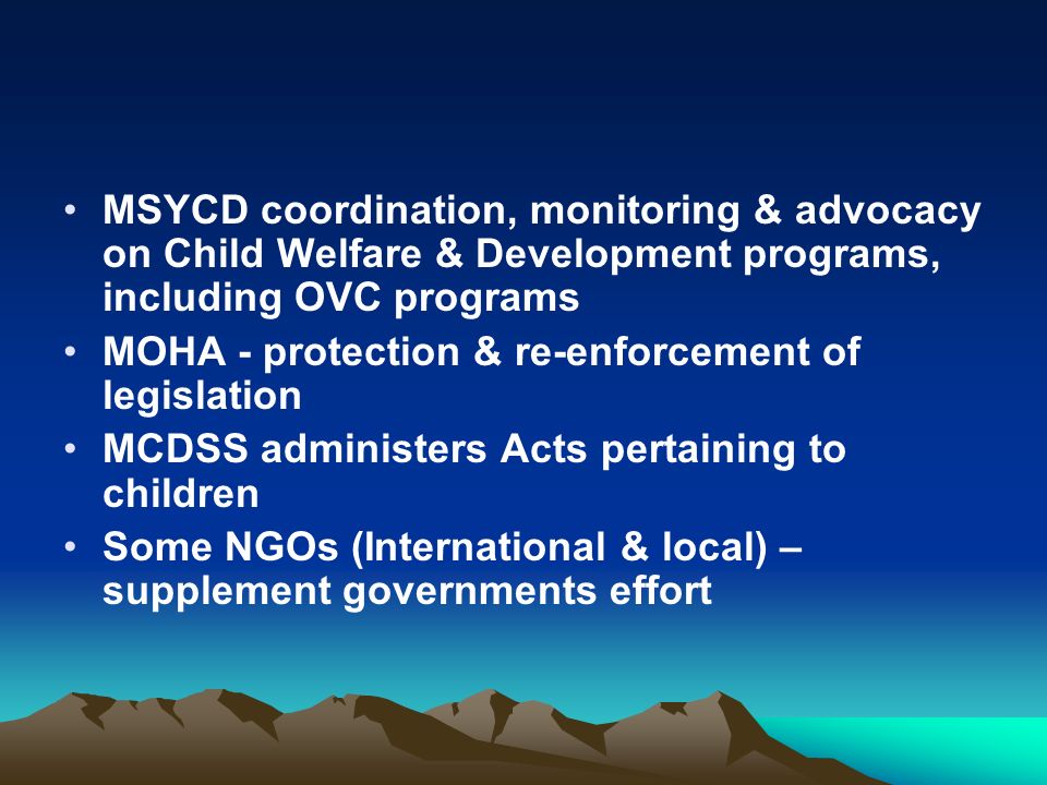 MSYCD coordination, monitoring & advocacy on Child Welfare & Development programs, including OVC programs MOHA - protection & re-enforcement of legislation MCDSS administers Acts pertaining to children Some NGOs (International & local) – supplement governments effort