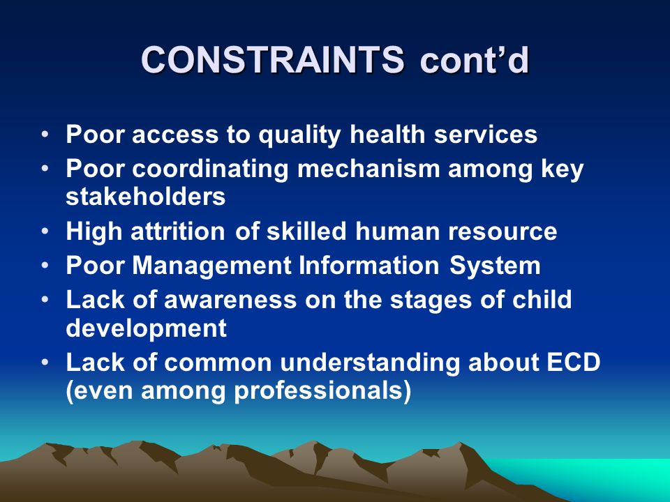 CONSTRAINTS contd Poor access to quality health services Poor coordinating mechanism among key stakeholders High attrition of skilled human resource Poor Management Information System Lack of awareness on the stages of child development Lack of common understanding about ECD (even among professionals)
