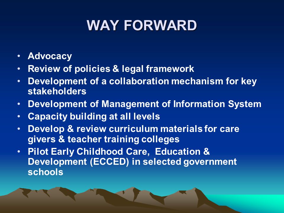 WAY FORWARD Advocacy Review of policies & legal framework Development of a collaboration mechanism for key stakeholders Development of Management of Information System Capacity building at all levels Develop & review curriculum materials for care givers & teacher training colleges Pilot Early Childhood Care, Education & Development (ECCED) in selected government schools