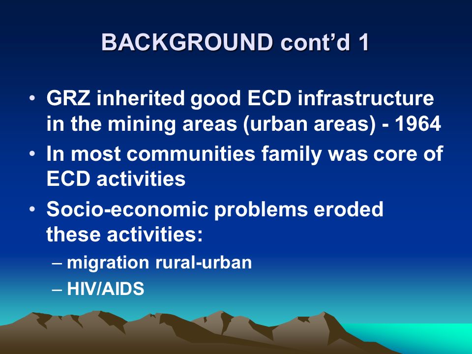 BACKGROUND contd 1 GRZ inherited good ECD infrastructure in the mining areas (urban areas) In most communities family was core of ECD activities Socio-economic problems eroded these activities: –migration rural-urban –HIV/AIDS