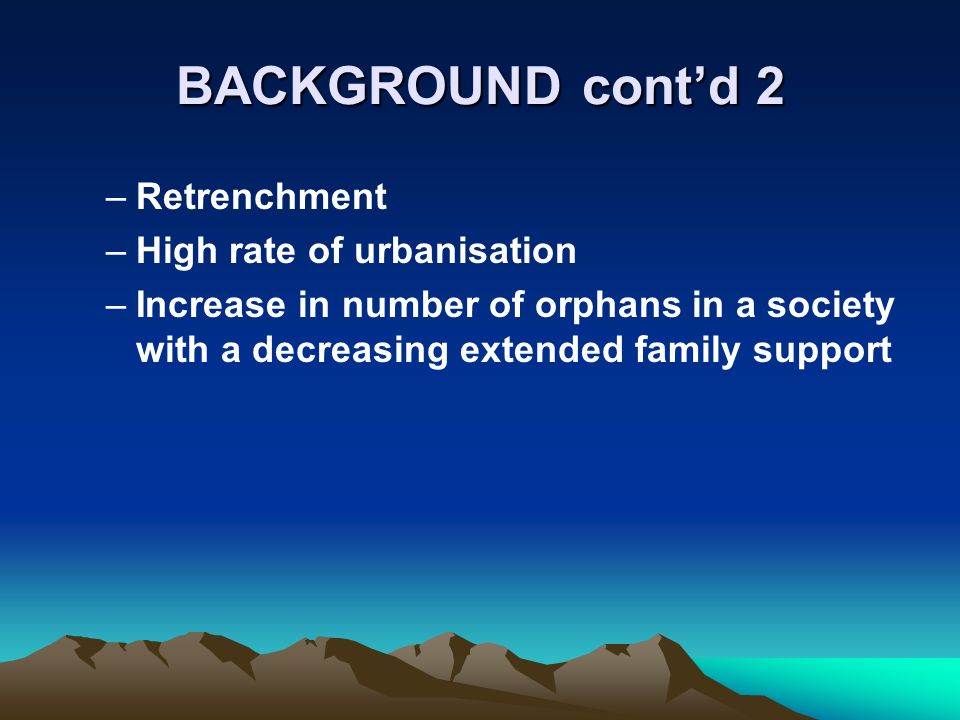 BACKGROUND contd 2 –Retrenchment –High rate of urbanisation –Increase in number of orphans in a society with a decreasing extended family support