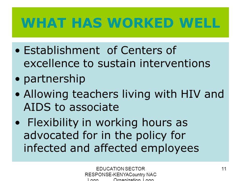 EDUCATION SECTOR RESPONSE-KENYACountry NAC Logo Organization Logo 11 WHAT HAS WORKED WELL Establishment of Centers of excellence to sustain interventions partnership Allowing teachers living with HIV and AIDS to associate Flexibility in working hours as advocated for in the policy for infected and affected employees