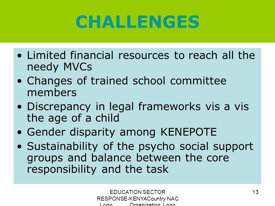 EDUCATION SECTOR RESPONSE-KENYACountry NAC Logo Organization Logo 13 CHALLENGES Limited financial resources to reach all the needy MVCs Changes of trained school committee members Discrepancy in legal frameworks vis a vis the age of a child Gender disparity among KENEPOTE Sustainability of the psycho social support groups and balance between the core responsibility and the task