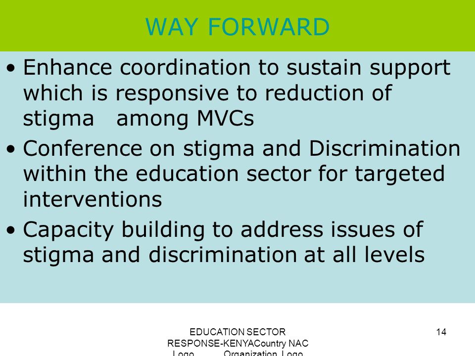 EDUCATION SECTOR RESPONSE-KENYACountry NAC Logo Organization Logo 14 WAY FORWARD Enhance coordination to sustain support which is responsive to reduction of stigma among MVCs Conference on stigma and Discrimination within the education sector for targeted interventions Capacity building to address issues of stigma and discrimination at all levels