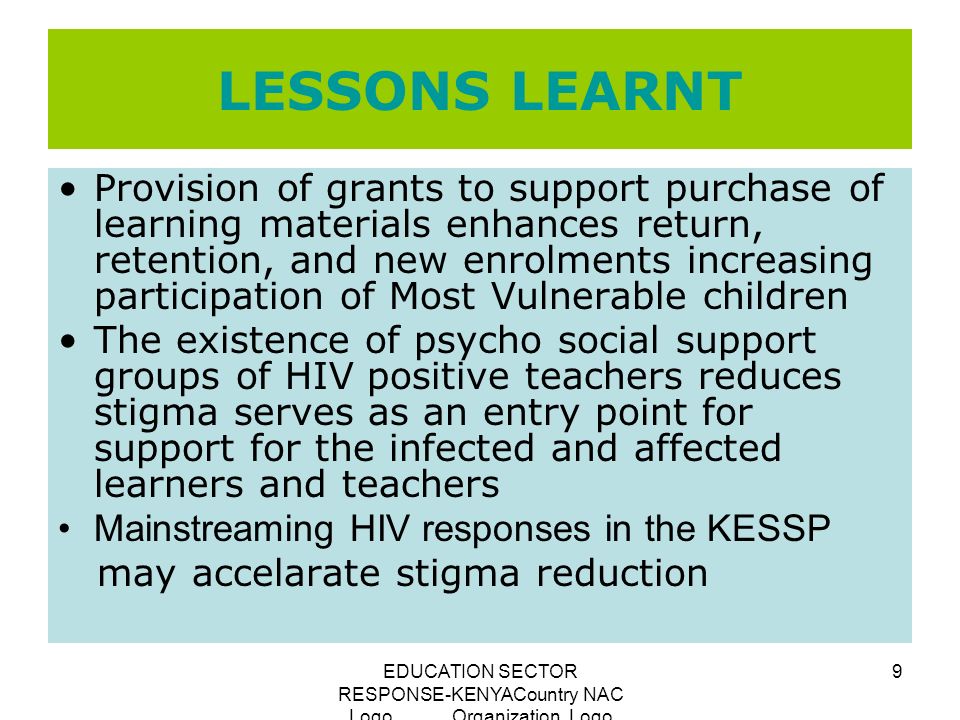 EDUCATION SECTOR RESPONSE-KENYACountry NAC Logo Organization Logo 9 LESSONS LEARNT Provision of grants to support purchase of learning materials enhances return, retention, and new enrolments increasing participation of Most Vulnerable children The existence of psycho social support groups of HIV positive teachers reduces stigma serves as an entry point for support for the infected and affected learners and teachers Mainstreaming HIV responses in the KESSP may accelarate stigma reduction