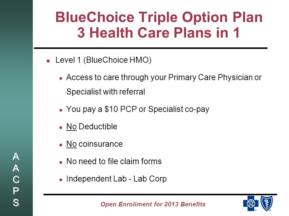 AACPSAACPSAACPSAACPS Open Enrollment for 2013 Benefits BlueChoice Triple Option Plan 3 Health Care Plans in 1 Level 1 (BlueChoice HMO) Access to care through your Primary Care Physician or Specialist with referral You pay a $10 PCP or Specialist co-pay No Deductible No coinsurance No need to file claim forms Independent Lab - Lab Corp