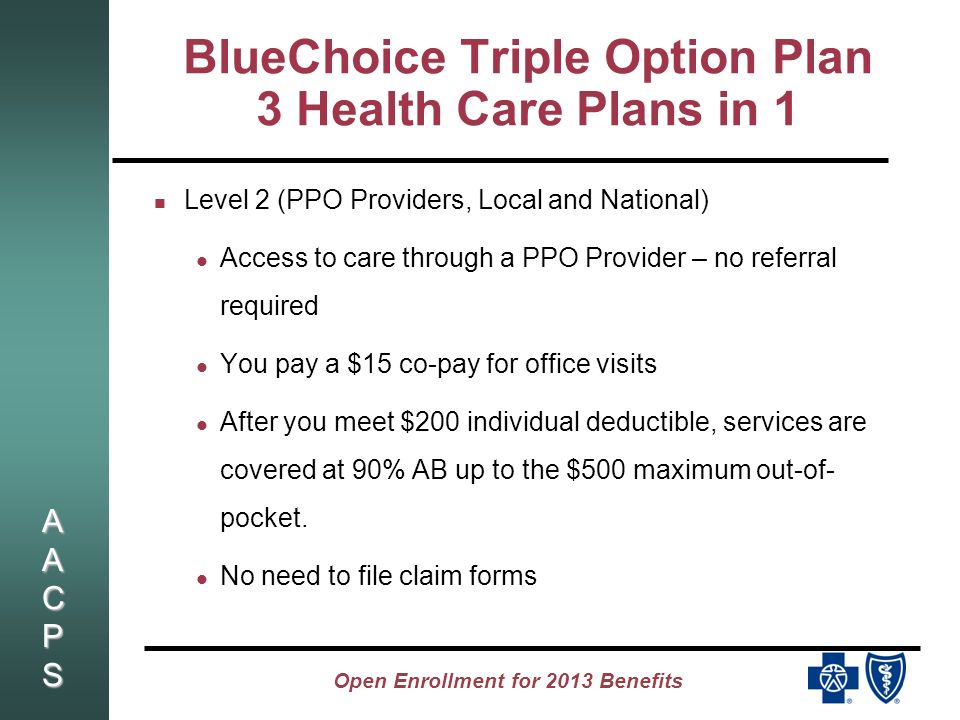 AACPSAACPSAACPSAACPS Open Enrollment for 2013 Benefits BlueChoice Triple Option Plan 3 Health Care Plans in 1 Level 2 (PPO Providers, Local and National) Access to care through a PPO Provider – no referral required You pay a $15 co-pay for office visits After you meet $200 individual deductible, services are covered at 90% AB up to the $500 maximum out-of- pocket.