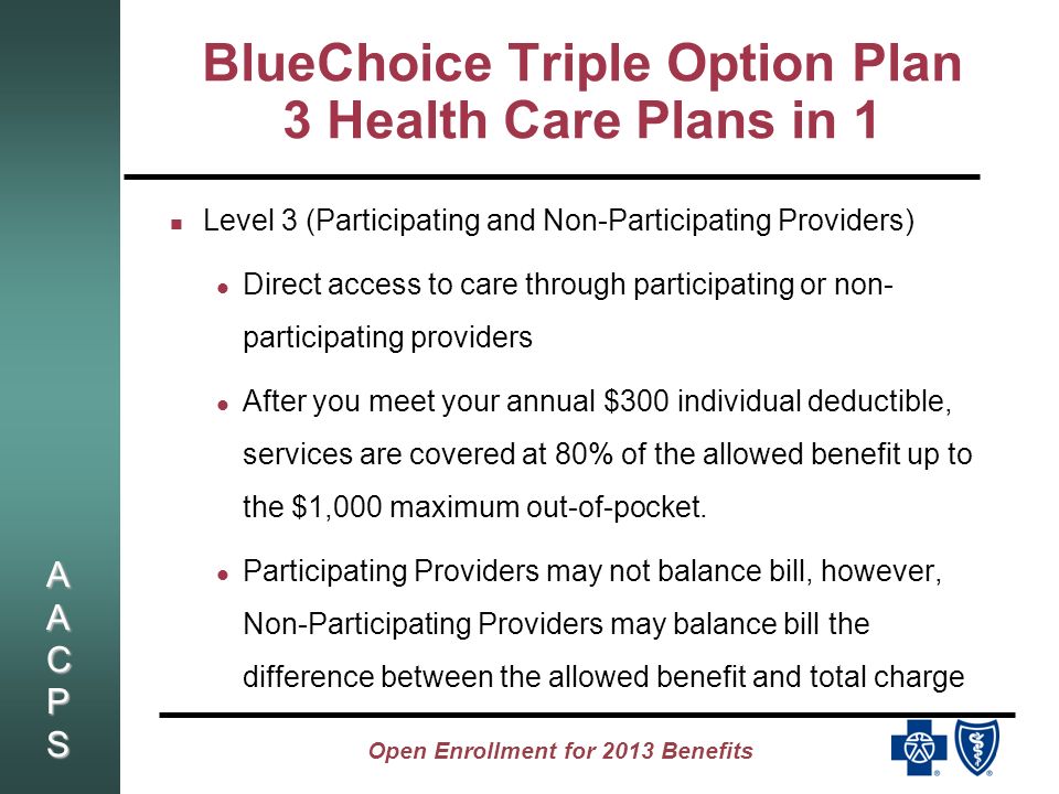 AACPSAACPSAACPSAACPS Open Enrollment for 2013 Benefits BlueChoice Triple Option Plan 3 Health Care Plans in 1 Level 3 (Participating and Non-Participating Providers) Direct access to care through participating or non- participating providers After you meet your annual $300 individual deductible, services are covered at 80% of the allowed benefit up to the $1,000 maximum out-of-pocket.