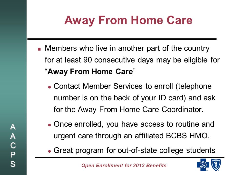 AACPSAACPSAACPSAACPS Open Enrollment for 2013 Benefits Away From Home Care Members who live in another part of the country for at least 90 consecutive days may be eligible forAway From Home Care Contact Member Services to enroll (telephone number is on the back of your ID card) and ask for the Away From Home Care Coordinator.