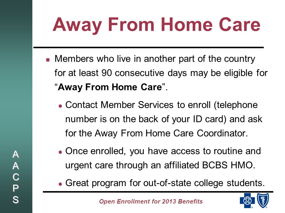 AACPSAACPSAACPSAACPS Open Enrollment for 2013 Benefits Away From Home Care Members who live in another part of the country for at least 90 consecutive days may be eligible forAway From Home Care.