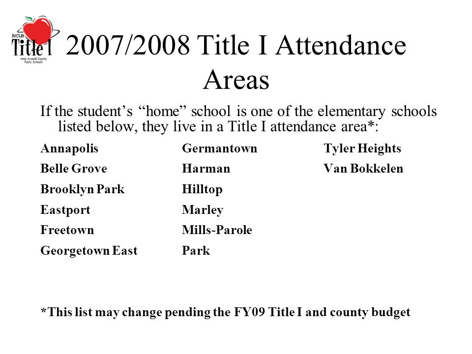 2007/2008 Title I Attendance Areas If the students home school is one of the elementary schools listed below, they live in a Title I attendance area*: AnnapolisGermantownTyler Heights Belle GroveHarmanVan Bokkelen Brooklyn ParkHilltop EastportMarley FreetownMills-Parole Georgetown EastPark *This list may change pending the FY09 Title I and county budget