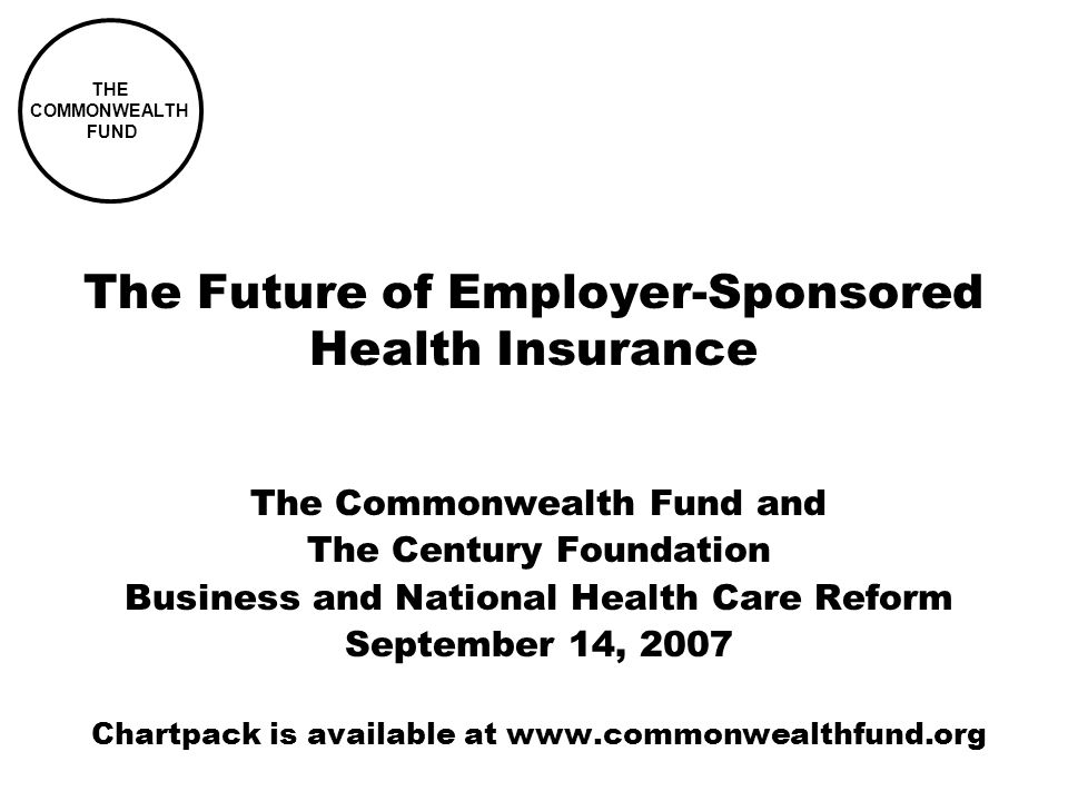 THE COMMONWEALTH FUND The Future of Employer-Sponsored Health Insurance The Commonwealth Fund and The Century Foundation Business and National Health Care Reform September 14, 2007 Chartpack is available at