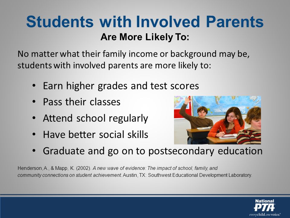 Students with Involved Parents Are More Likely To: No matter what their family income or background may be, students with involved parents are more likely to: Earn higher grades and test scores Pass their classes Attend school regularly Have better social skills Graduate and go on to postsecondary education Henderson, A., & Mapp, K.