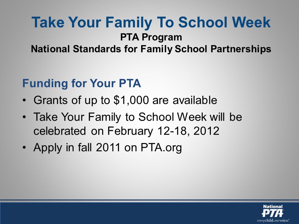 Take Your Family To School Week PTA Program National Standards for Family School Partnerships Funding for Your PTA Grants of up to $1,000 are available Take Your Family to School Week will be celebrated on February 12-18, 2012 Apply in fall 2011 on PTA.org