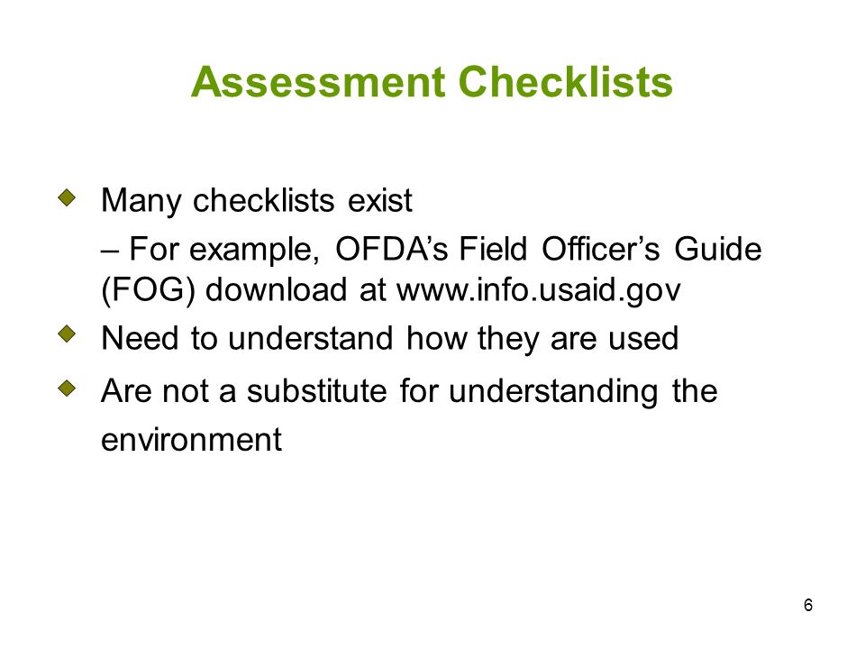 6 Assessment Checklists Many checklists exist – For example, OFDAs Field Officers Guide (FOG) download at   Need to understand how they are used Are not a substitute for understanding the environment