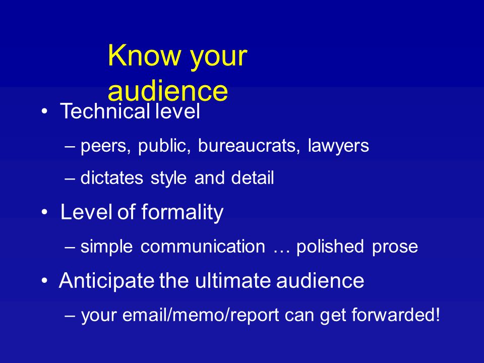 Know your audience Technical level – peers, public, bureaucrats, lawyers – dictates style and detail Level of formality – simple communication … polished prose Anticipate the ultimate audience – your  /memo/report can get forwarded!