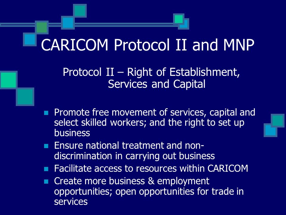 CARICOM Protocol II and MNP Protocol II – Right of Establishment, Services and Capital Promote free movement of services, capital and select skilled workers; and the right to set up business Ensure national treatment and non- discrimination in carrying out business Facilitate access to resources within CARICOM Create more business & employment opportunities; open opportunities for trade in services