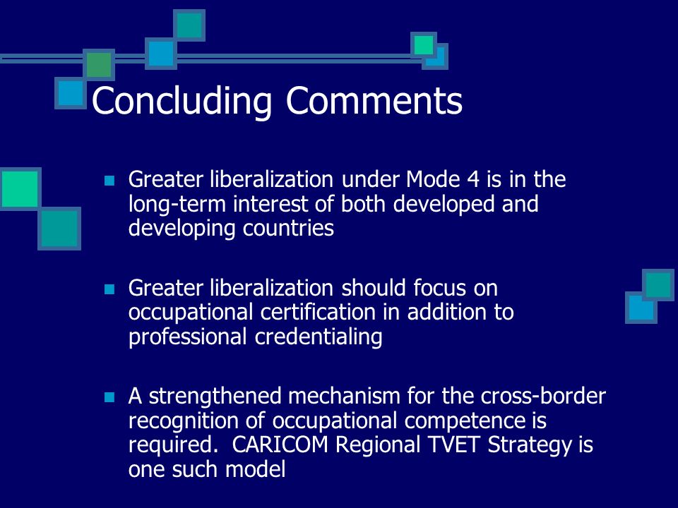 Concluding Comments Greater liberalization under Mode 4 is in the long-term interest of both developed and developing countries Greater liberalization should focus on occupational certification in addition to professional credentialing A strengthened mechanism for the cross-border recognition of occupational competence is required.