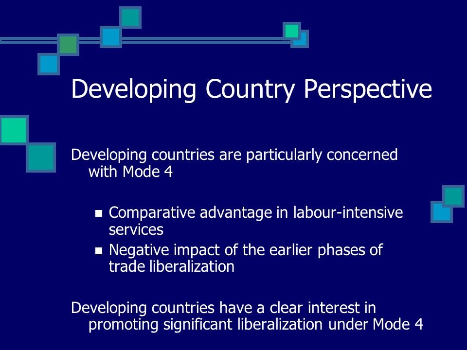 Developing Country Perspective Developing countries are particularly concerned with Mode 4 Comparative advantage in labour-intensive services Negative impact of the earlier phases of trade liberalization Developing countries have a clear interest in promoting significant liberalization under Mode 4