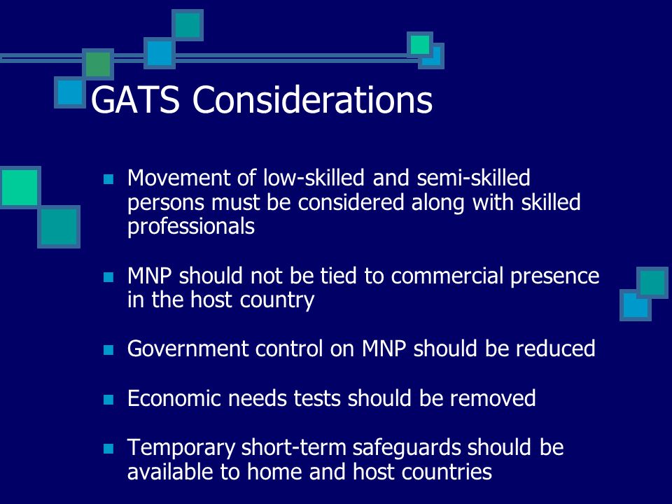 GATS Considerations Movement of low-skilled and semi-skilled persons must be considered along with skilled professionals MNP should not be tied to commercial presence in the host country Government control on MNP should be reduced Economic needs tests should be removed Temporary short-term safeguards should be available to home and host countries