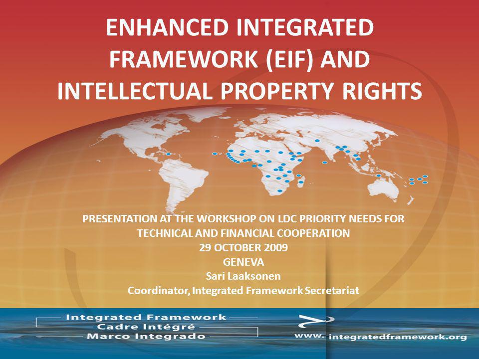 PRESENTATION AT THE WORKSHOP ON LDC PRIORITY NEEDS FOR TECHNICAL AND FINANCIAL COOPERATION 29 OCTOBER 2009 GENEVA Sari Laaksonen Coordinator, Integrated Framework Secretariat ENHANCED INTEGRATED FRAMEWORK (EIF) AND INTELLECTUAL PROPERTY RIGHTS